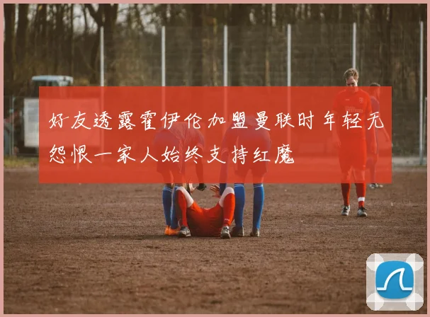 好友透露霍伊伦加盟曼联时年轻无怨恨一家人始终支持红魔