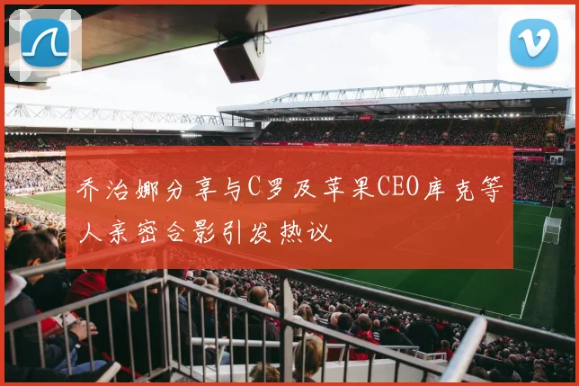 乔治娜分享与C罗及苹果CEO库克等人亲密合影引发热议