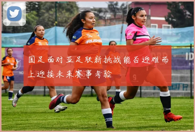 国足面对亚足联新挑战能否迎难而上迎接未来赛事考验