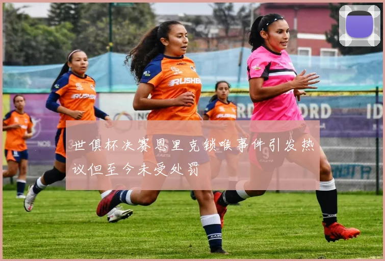 世俱杯决赛恩里克锁喉事件引发热议但至今未受处罚
