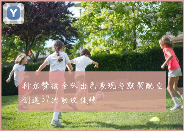 科尔赞扬全队出色表现与默契配合创造37次助攻佳绩