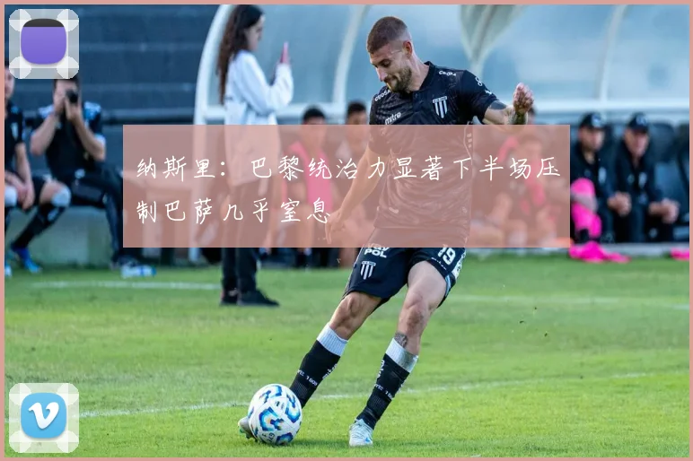 纳斯里：巴黎统治力显著下半场压制巴萨几乎窒息