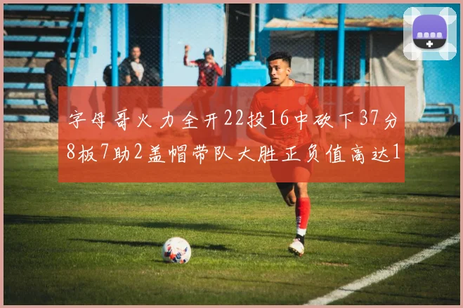 字母哥火力全开22投16中砍下37分8板7助2盖帽带队大胜正负值高达18