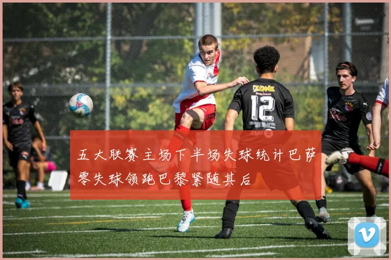五大联赛主场下半场失球统计巴萨零失球领跑巴黎紧随其后