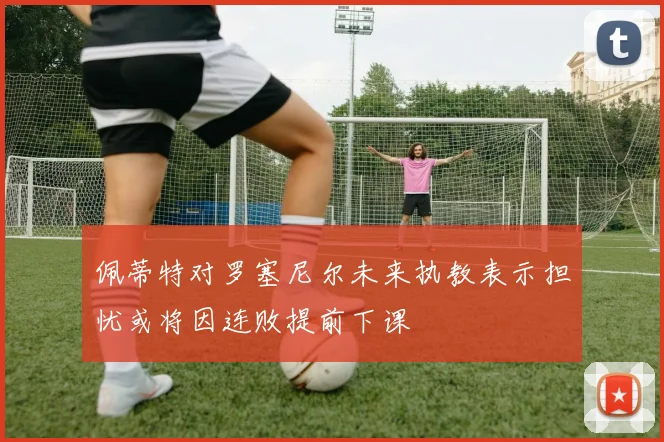 佩蒂特对罗塞尼尔未来执教表示担忧或将因连败提前下课